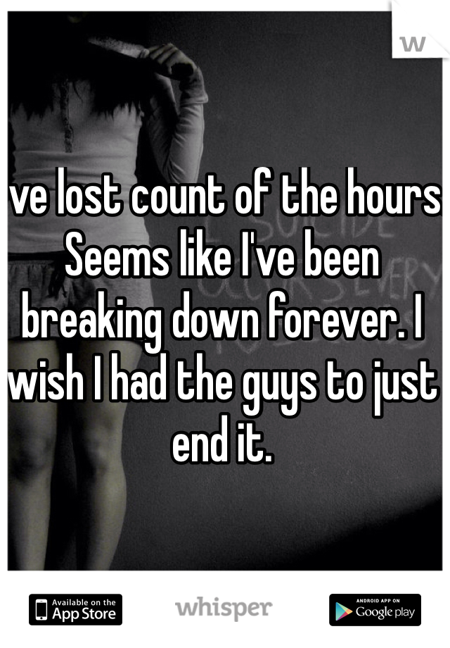 I've lost count of the hours. Seems like I've been breaking down forever. I wish I had the guys to just end it. 