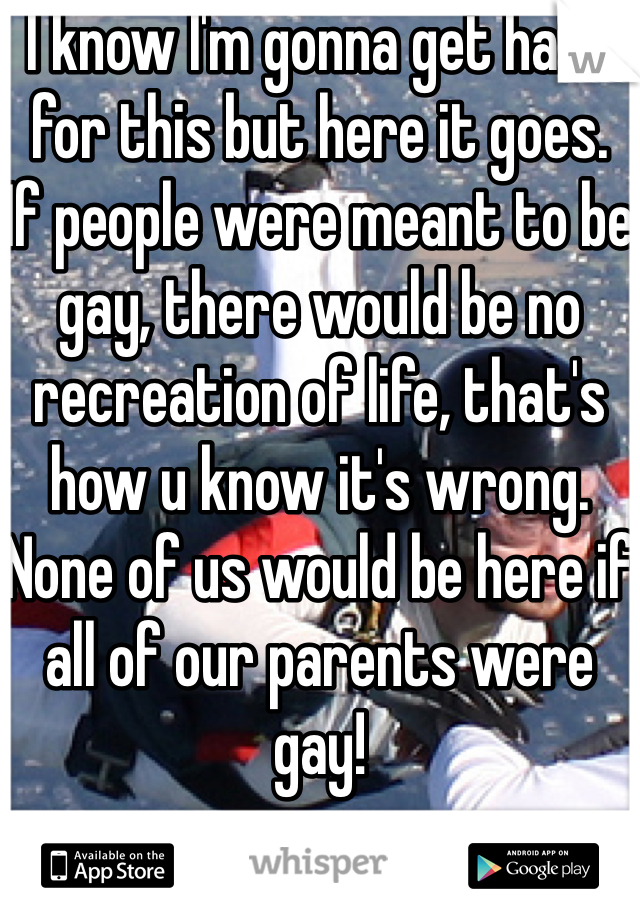 I know I'm gonna get hate for this but here it goes.
If people were meant to be gay, there would be no recreation of life, that's how u know it's wrong. None of us would be here if all of our parents were gay!