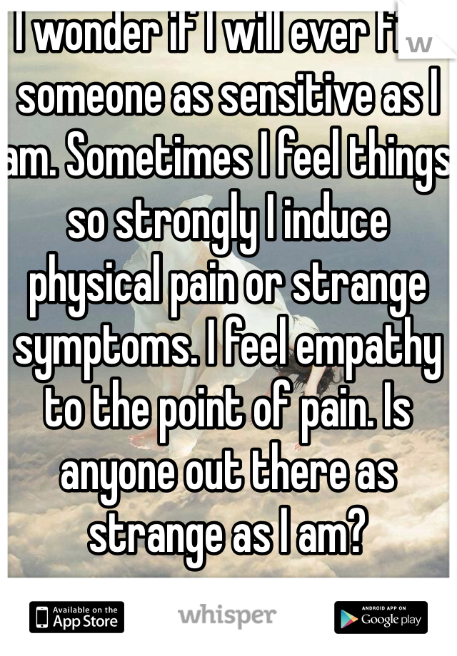 I wonder if I will ever find someone as sensitive as I am. Sometimes I feel things so strongly I induce physical pain or strange symptoms. I feel empathy to the point of pain. Is anyone out there as strange as I am?