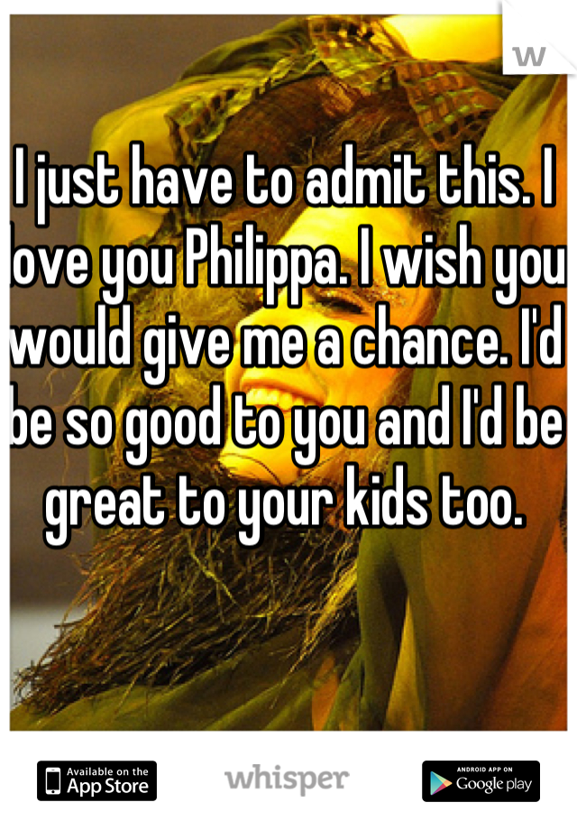 I just have to admit this. I love you Philippa. I wish you would give me a chance. I'd be so good to you and I'd be great to your kids too. 