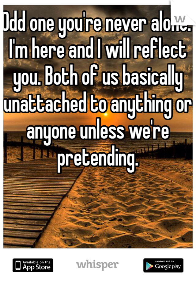 Odd one you're never alone. I'm here and I will reflect you. Both of us basically unattached to anything or anyone unless we're pretending.