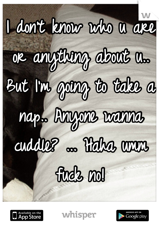 I don't know who u are or anything about u.. But I'm going to take a nap.. Anyone wanna cuddle? ... Haha umm fuck no!