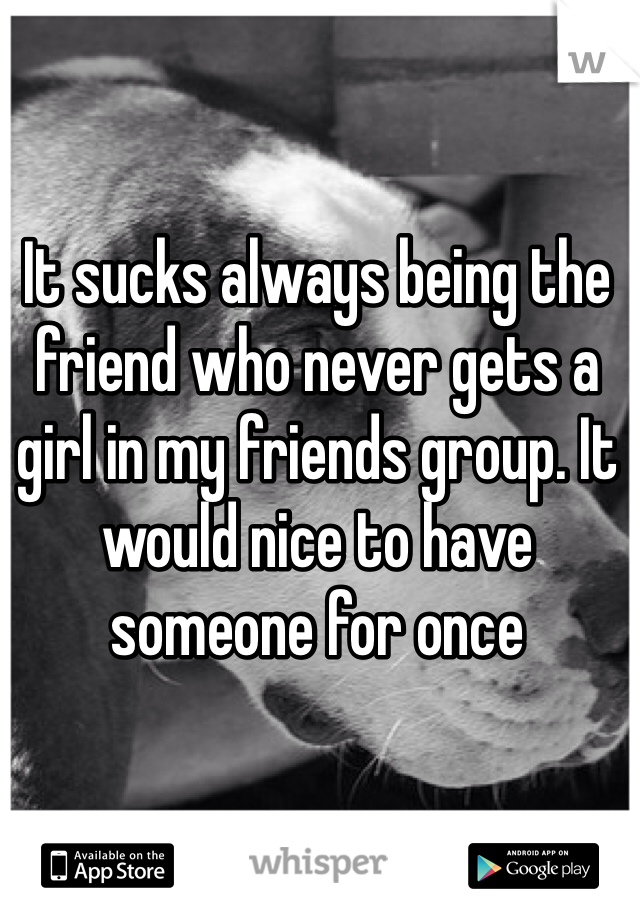It sucks always being the friend who never gets a girl in my friends group. It would nice to have someone for once 