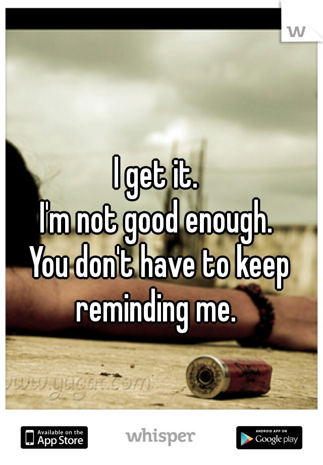 I get it. 
I'm not good enough. 
You don't have to keep reminding me.  