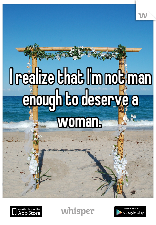 I realize that I'm not man enough to deserve a woman. 