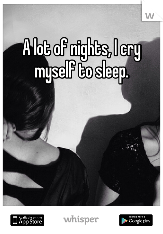 A lot of nights, I cry myself to sleep.