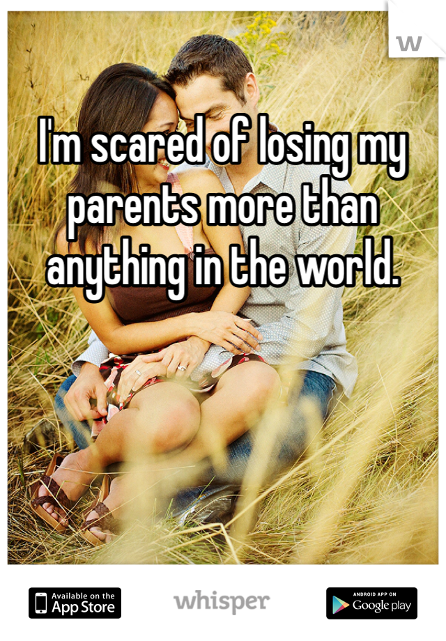 I'm scared of losing my parents more than anything in the world.