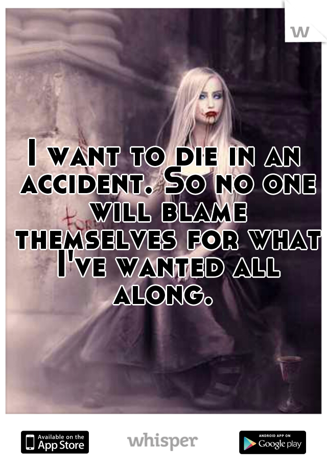 I want to die in an accident. So no one will blame themselves for what I've wanted all along. 