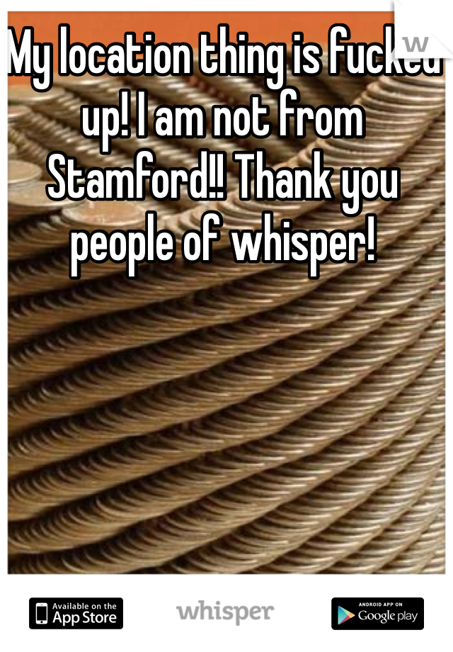 My location thing is fucked up! I am not from Stamford!! Thank you people of whisper! 