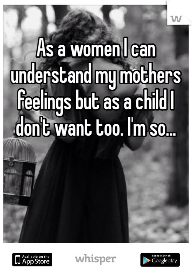 As a women I can understand my mothers feelings but as a child I don't want too. I'm so...