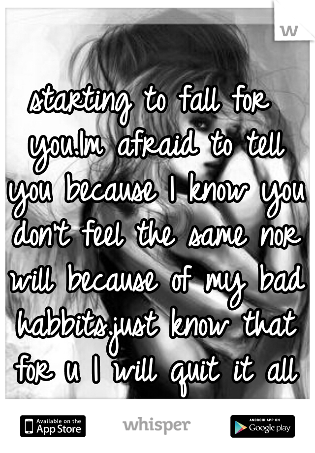 starting to fall for you.Im afraid to tell you because I know you don't feel the same nor will because of my bad habbits.just know that for u I will quit it all