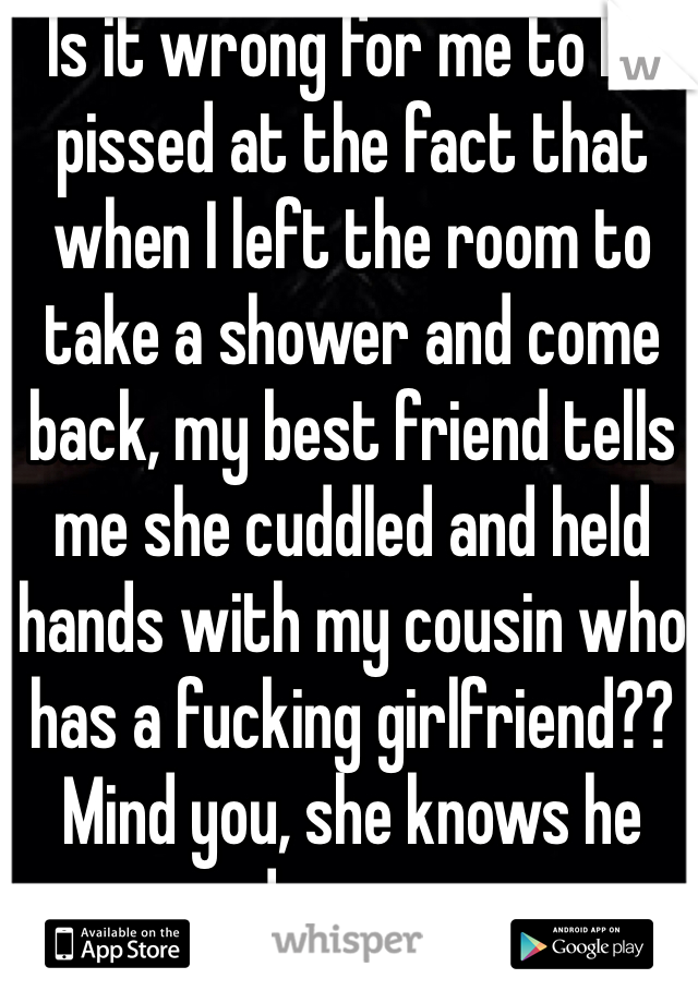 Is it wrong for me to be pissed at the fact that when I left the room to take a shower and come back, my best friend tells me she cuddled and held hands with my cousin who has a fucking girlfriend?? Mind you, she knows he does .__.