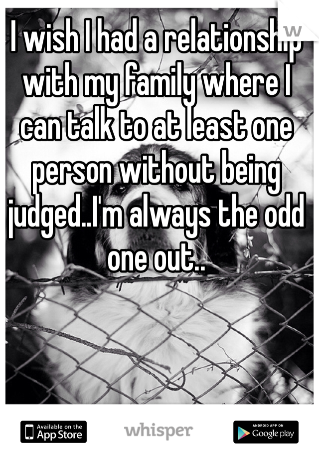 I wish I had a relationship with my family where I can talk to at least one person without being judged..I'm always the odd one out..