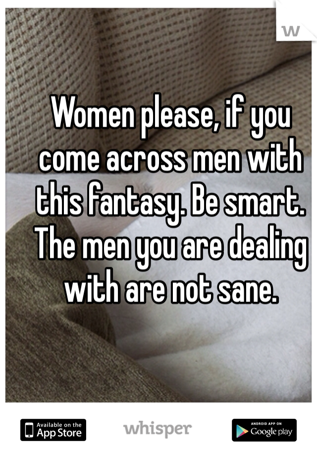 Women please, if you come across men with this fantasy. Be smart. The men you are dealing with are not sane. 