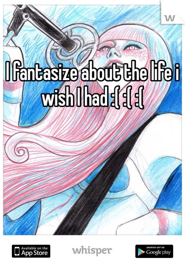 I fantasize about the life i wish I had :( :( :(