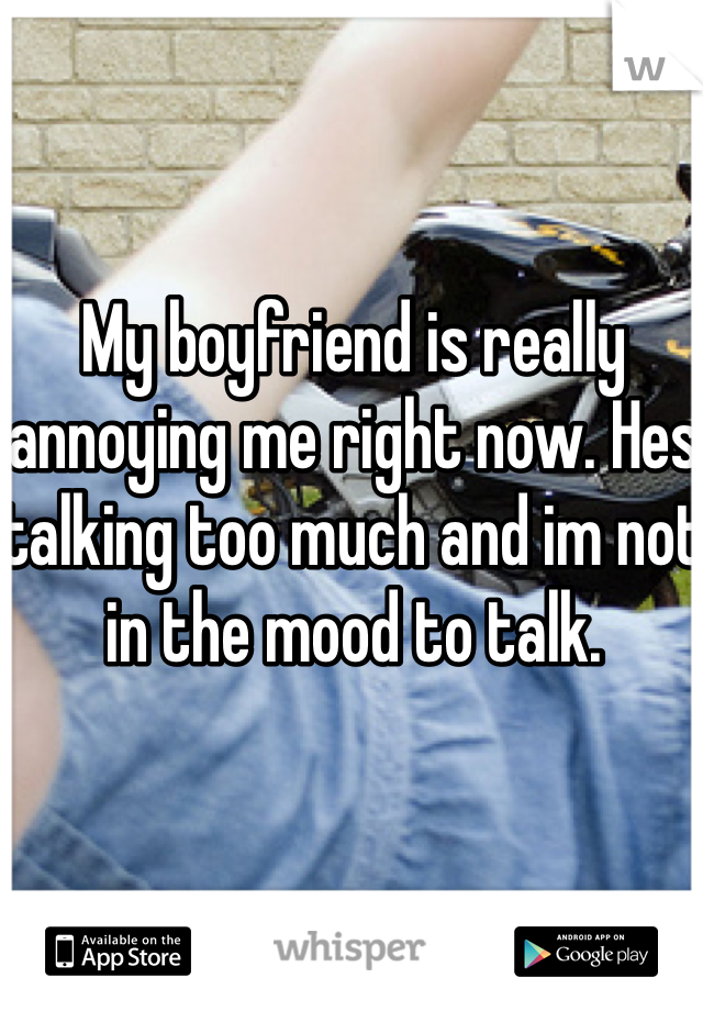 My boyfriend is really annoying me right now. Hes talking too much and im not in the mood to talk. 