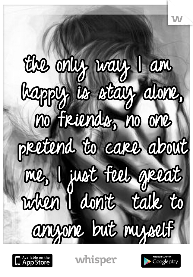 the only way I am happy is stay alone, no friends, no one pretend to care about me, I just feel great when I don't  talk to anyone but myself