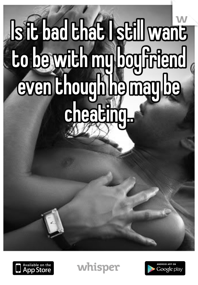 Is it bad that I still want to be with my boyfriend even though he may be cheating..
