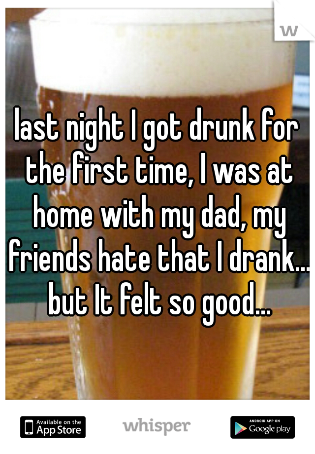 last night I got drunk for the first time, I was at home with my dad, my friends hate that I drank... but It felt so good...