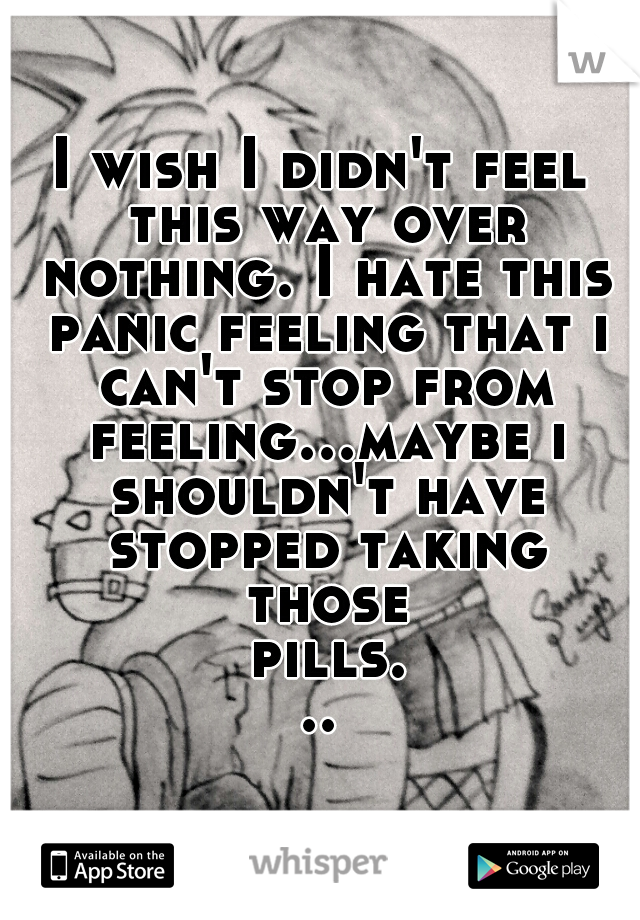 I wish I didn't feel this way over nothing. I hate this panic feeling that i can't stop from feeling...maybe i shouldn't have stopped taking those pills...
