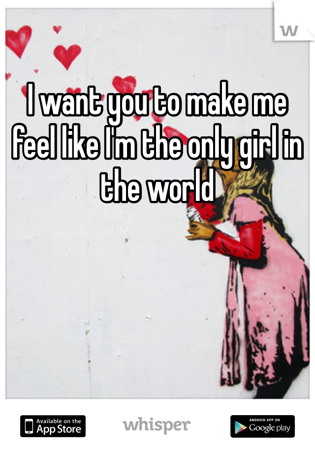 I want you to make me feel like I'm the only girl in the world