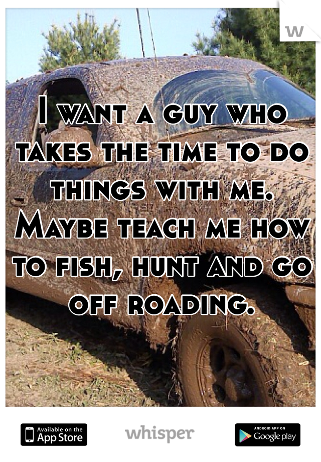 I want a guy who takes the time to do things with me. Maybe teach me how to fish, hunt and go off roading. 