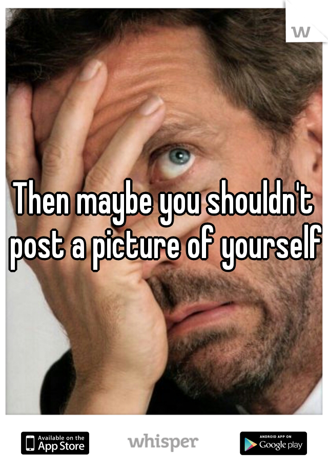 Then maybe you shouldn't post a picture of yourself 