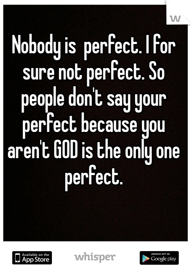 Nobody is  perfect. I for sure not perfect. So people don't say your perfect because you aren't GOD is the only one perfect.   