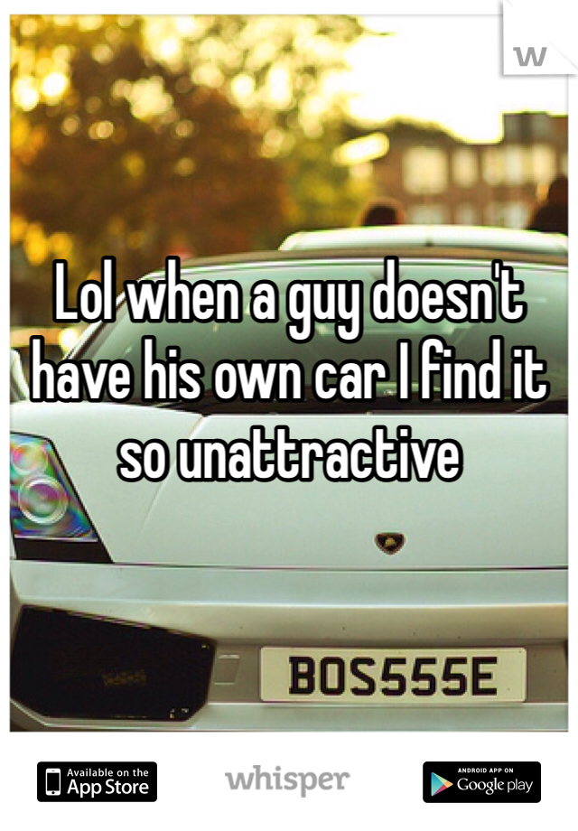 Lol when a guy doesn't have his own car I find it so unattractive 