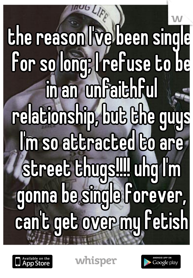 the reason I've been single for so long; I refuse to be in an  unfaithful relationship, but the guys I'm so attracted to are street thugs!!!! uhg I'm gonna be single forever, can't get over my fetish