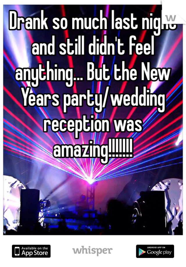 Drank so much last night and still didn't feel anything... But the New Years party/wedding reception was amazing!!!!!!!