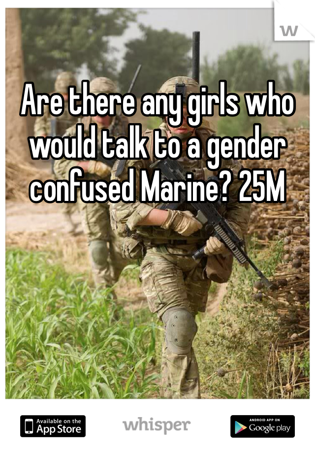 Are there any girls who would talk to a gender confused Marine? 25M