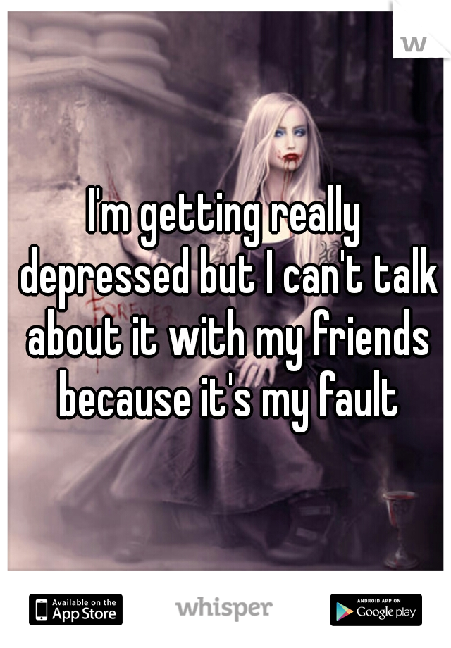 I'm getting really depressed but I can't talk about it with my friends because it's my fault