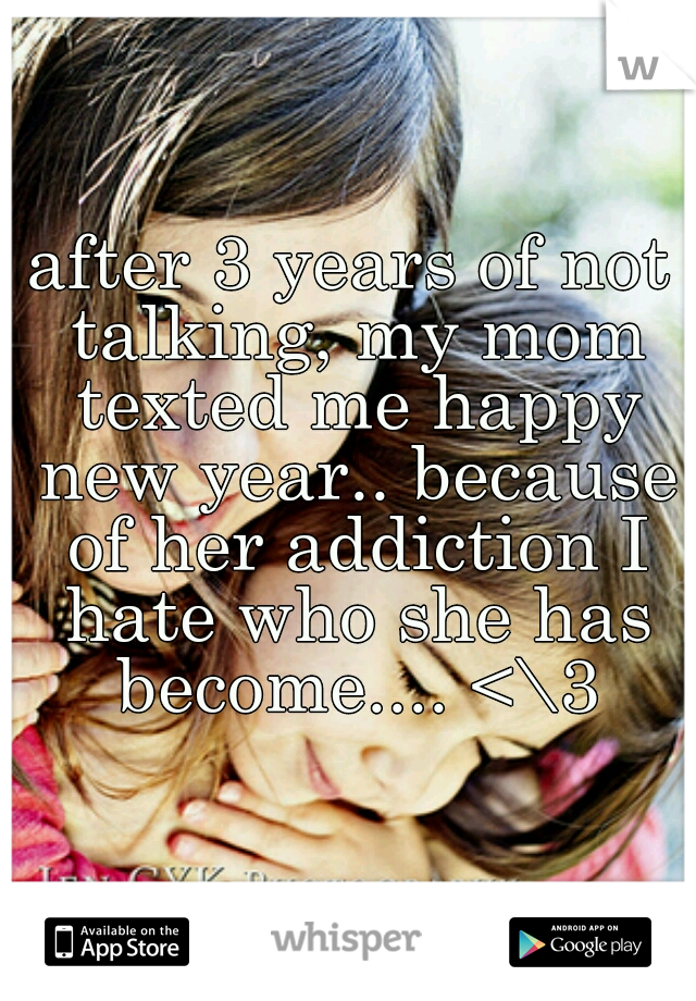 after 3 years of not talking, my mom texted me happy new year.. because of her addiction I hate who she has become.... <\3