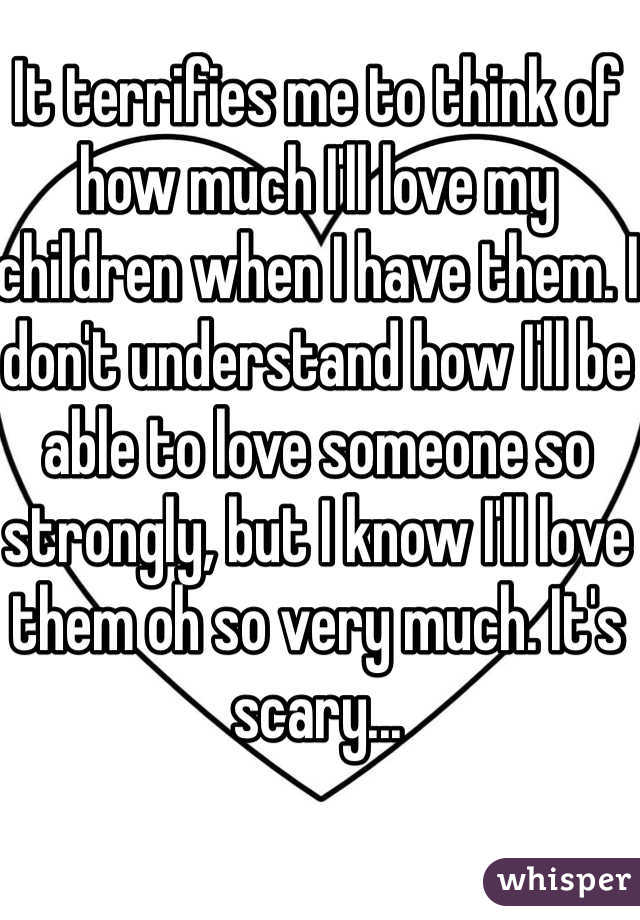 It terrifies me to think of how much I'll love my children when I have them. I don't understand how I'll be able to love someone so strongly, but I know I'll love them oh so very much. It's scary...