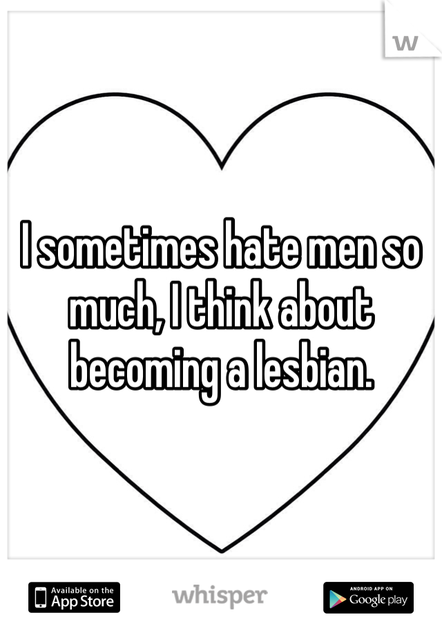 I sometimes hate men so much, I think about becoming a lesbian.