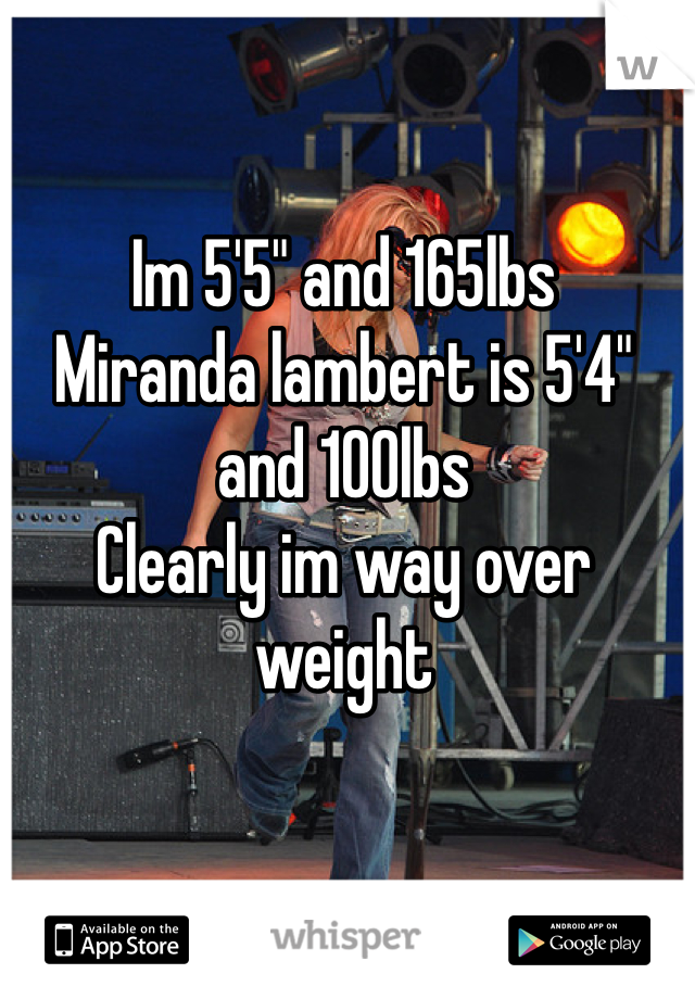 Im 5'5" and 165lbs
Miranda lambert is 5'4" and 100lbs
Clearly im way over weight