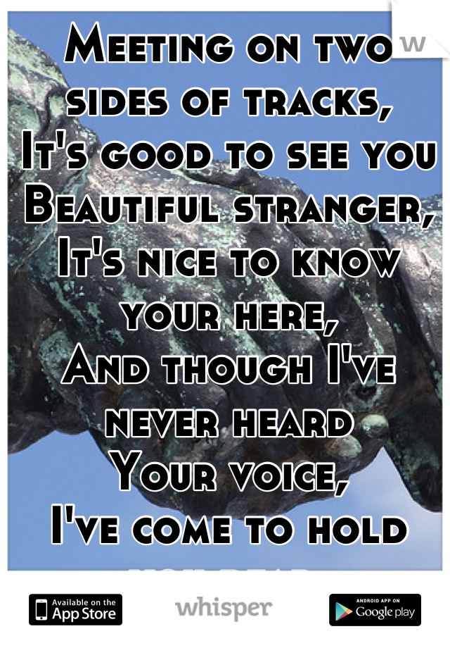 Meeting on two sides of tracks,
It's good to see you 
Beautiful stranger,
It's nice to know your here, 
And though I've never heard
Your voice,
I've come to hold you dear.