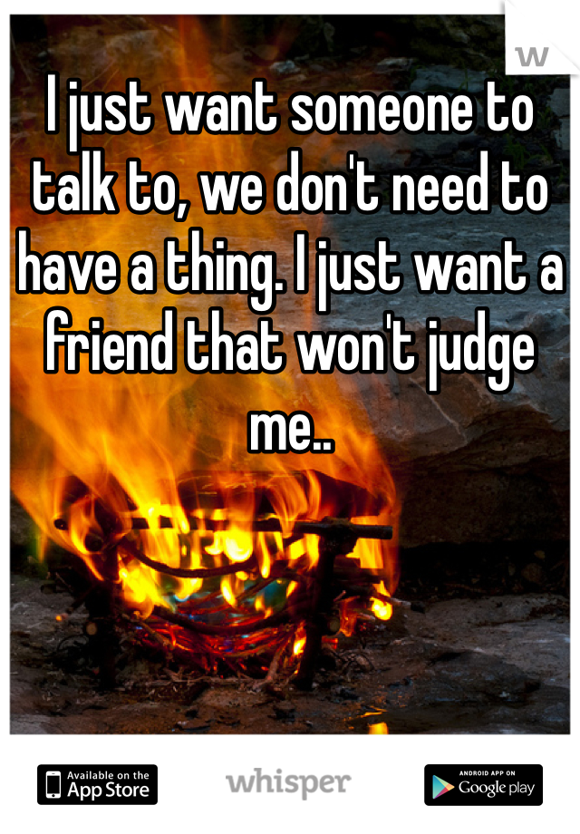 I just want someone to talk to, we don't need to have a thing. I just want a friend that won't judge me..
