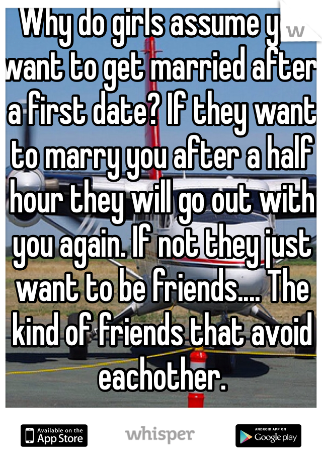 Why do girls assume you want to get married after a first date? If they want to marry you after a half hour they will go out with you again. If not they just want to be friends.... The kind of friends that avoid eachother. 