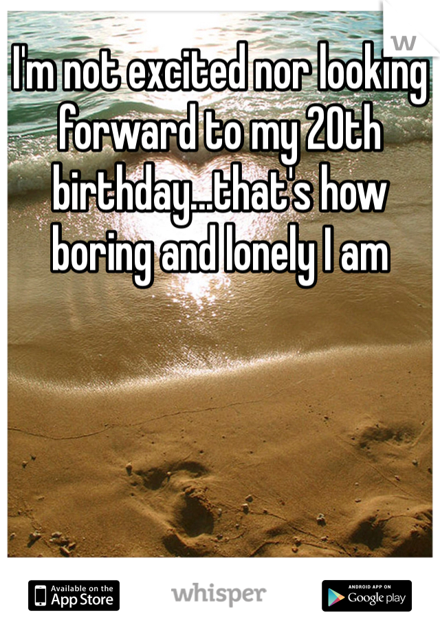 I'm not excited nor looking forward to my 20th birthday...that's how boring and lonely I am