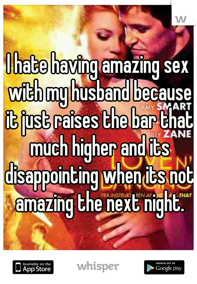 I hate having amazing sex with my husband because it just raises the bar that much higher and its disappointing when its not amazing the next night.