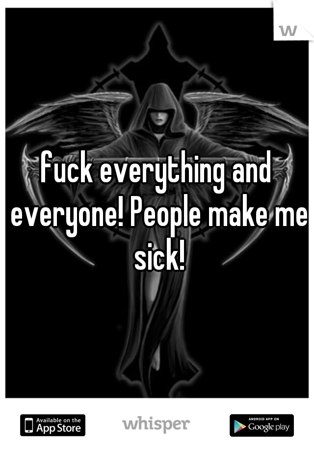 fuck everything and everyone! People make me sick!