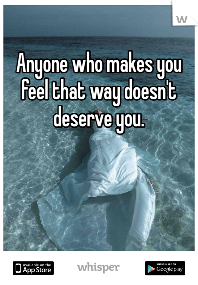 Anyone who makes you feel that way doesn't deserve you. 