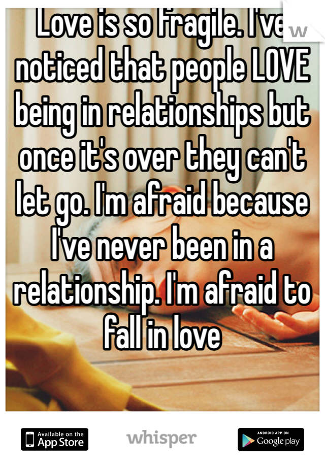 Love is so fragile. I've noticed that people LOVE being in relationships but once it's over they can't let go. I'm afraid because I've never been in a relationship. I'm afraid to fall in love