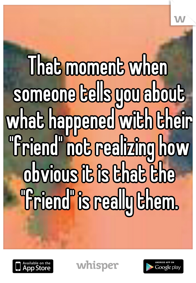 That moment when someone tells you about what happened with their "friend" not realizing how obvious it is that the "friend" is really them.