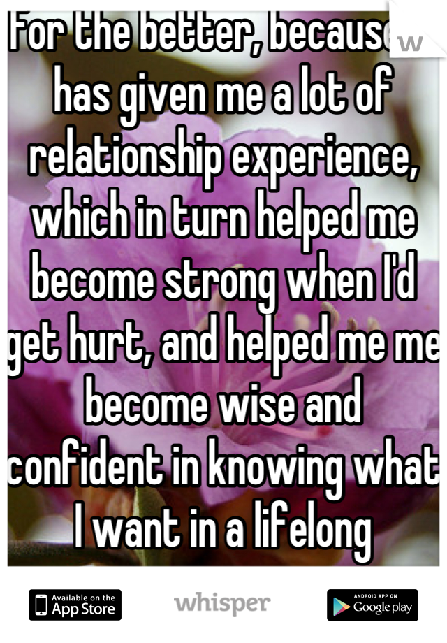 For the better, because it has given me a lot of relationship experience, which in turn helped me become strong when I'd get hurt, and helped me me become wise and confident in knowing what I want in a lifelong partner.