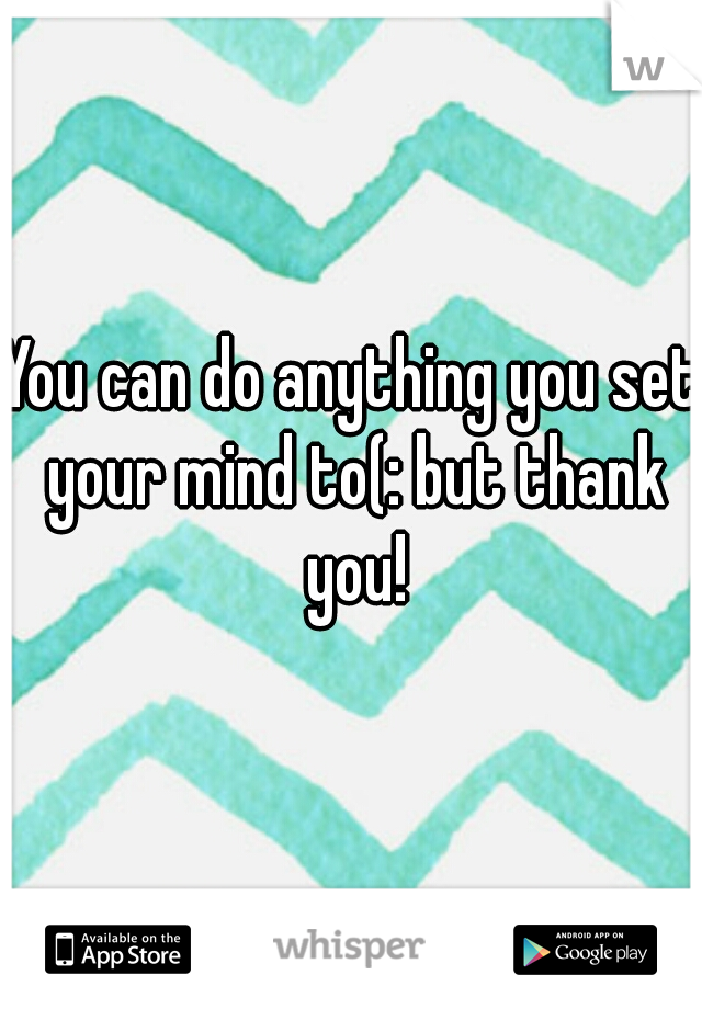 You can do anything you set your mind to(: but thank you!