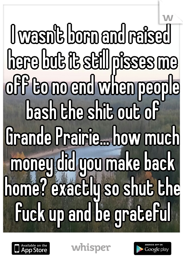 I wasn't born and raised here but it still pisses me off to no end when people bash the shit out of Grande Prairie... how much money did you make back home? exactly so shut the fuck up and be grateful