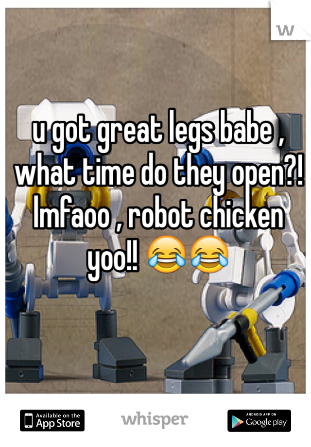 u got great legs babe , what time do they open?!
lmfaoo , robot chicken yoo!! 😂😂